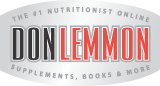 Our Online Store - CLICK HERE - Nutritionist, Exercise Specialist, Health & Fitness Author, Weight Loss Expert, Don Lemmon. News regarding Essential Fats, Multi-Vitamins, Protein Powder, Fat Burners, Bodybuilding & Diet Tips. We expose myths, fads, lies and the truth about Bill Phillips, Suzanne Somers, Richard Simmons, Barry Sear, Dr. Atkins and other scams!